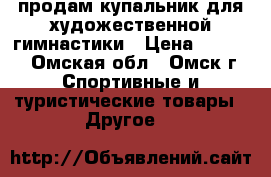 продам купальник для художественной гимнастики › Цена ­ 6 000 - Омская обл., Омск г. Спортивные и туристические товары » Другое   